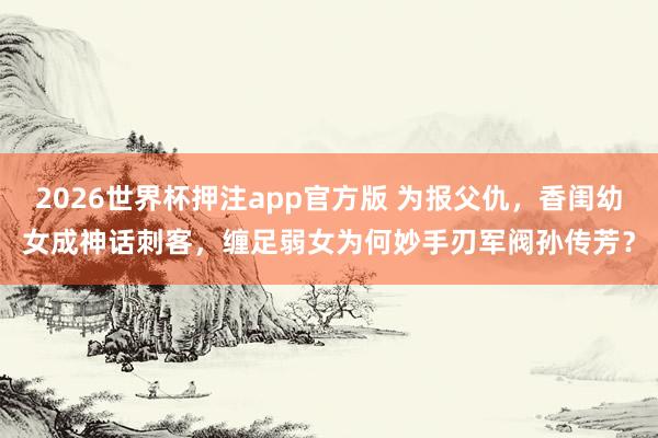 2026世界杯押注app官方版 为报父仇，香闺幼女成神话刺客，缠足弱女为何妙手刃军阀孙传芳？