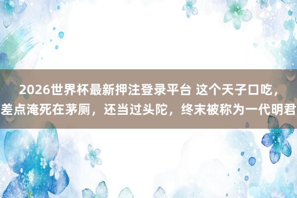 2026世界杯最新押注登录平台 这个天子口吃，差点淹死在茅厕，还当过头陀，终末被称为一代明君