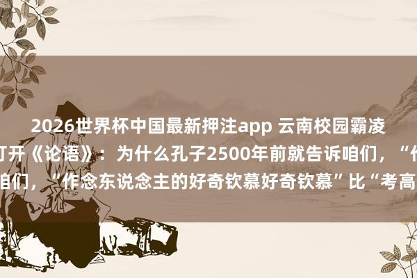 2026世界杯中国最新押注app 云南校园霸凌的痛背后，让咱们再行打开《论语》：为什么孔子2500年前就告诉咱们，“作念东说念主的好奇钦慕好奇钦慕”比“考高分”紧迫一万倍？