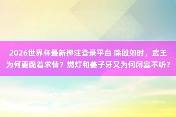 2026世界杯最新押注登录平台 除殷郊时，武王为何要跪着求情？燃灯和姜子牙又为何闭塞不听？