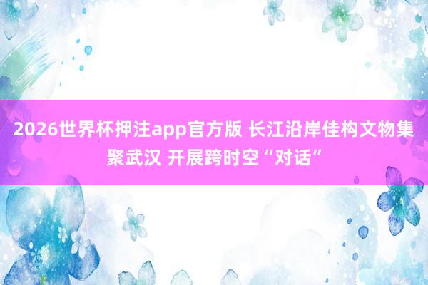 2026世界杯押注app官方版 长江沿岸佳构文物集聚武汉 开展跨时空“对话”