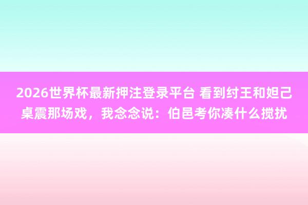 2026世界杯最新押注登录平台 看到纣王和妲己桌震那场戏，我念念说：伯邑考你凑什么搅扰