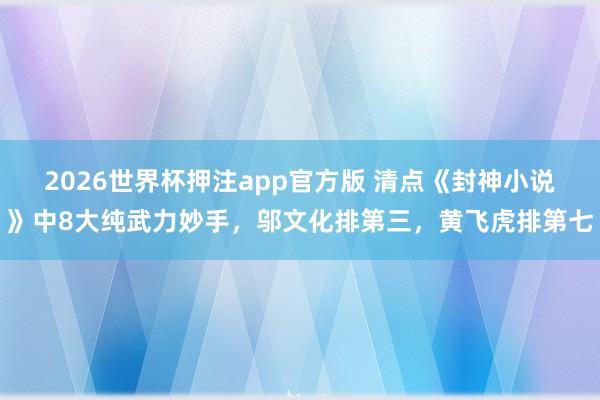 2026世界杯押注app官方版 清点《封神小说》中8大纯武力妙手，邬文化排第三，黄飞虎排第七