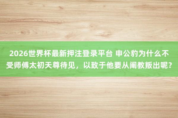 2026世界杯最新押注登录平台 申公豹为什么不受师傅太初天尊待见，以致于他要从阐教叛出呢？