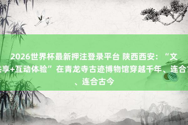 2026世界杯最新押注登录平台 陕西西安：“文化共享+互动体验” 在青龙寺古迹博物馆穿越千年、连合古今