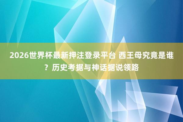 2026世界杯最新押注登录平台 西王母究竟是谁？历史考据与神话据说领路
