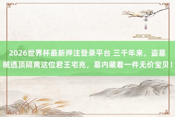 2026世界杯最新押注登录平台 三千年来，盗墓贼透顶隔离这位君王宅兆，墓内藏着一件无价宝贝！