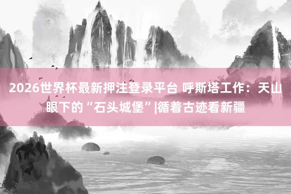 2026世界杯最新押注登录平台 呼斯塔工作：天山眼下的“石头城堡”|循着古迹看新疆