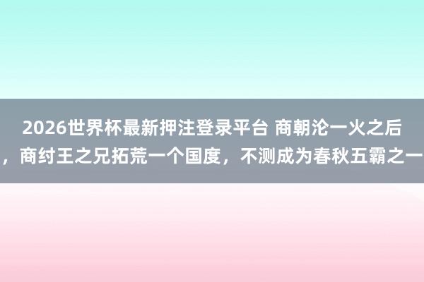 2026世界杯最新押注登录平台 商朝沦一火之后，商纣王之兄拓荒一个国度，不测成为春秋五霸之一