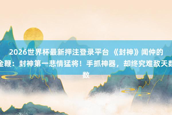 2026世界杯最新押注登录平台 《封神》闻仲的金鞭：封神第一悲情猛将！手抓神器，却终究难敌天数
