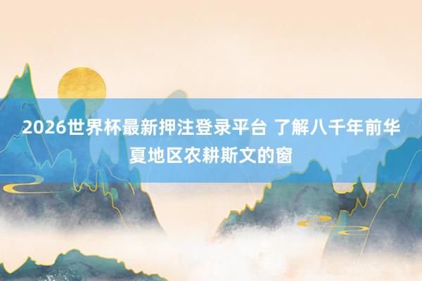 2026世界杯最新押注登录平台 了解八千年前华夏地区农耕斯文的窗