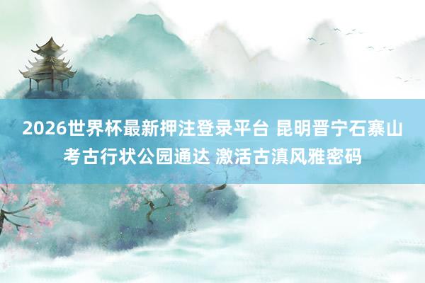 2026世界杯最新押注登录平台 昆明晋宁石寨山考古行状公园通达 激活古滇风雅密码