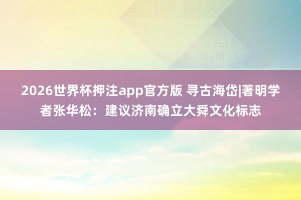 2026世界杯押注app官方版 寻古海岱|著明学者张华松：建议济南确立大舜文化标志