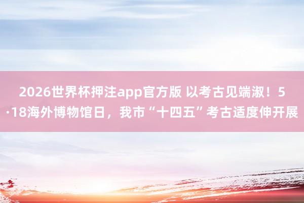 2026世界杯押注app官方版 以考古见端淑！5·18海外博物馆日，我市“十四五”考古适度伸开展