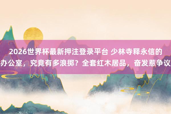 2026世界杯最新押注登录平台 少林寺释永信的办公室，究竟有多浪掷？全套红木居品，奋发惹争议