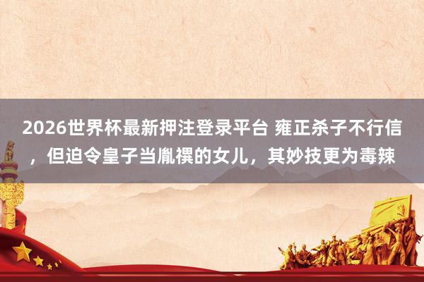 2026世界杯最新押注登录平台 雍正杀子不行信，但迫令皇子当胤禩的女儿，其妙技更为毒辣