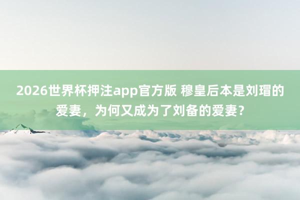 2026世界杯押注app官方版 穆皇后本是刘瑁的爱妻，为何又成为了刘备的爱妻？