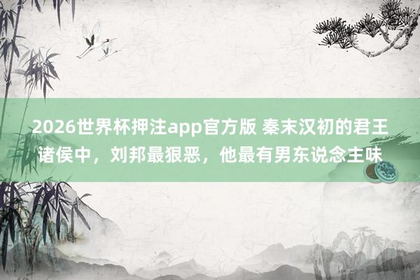 2026世界杯押注app官方版 秦末汉初的君王诸侯中，刘邦最狠恶，他最有男东说念主味