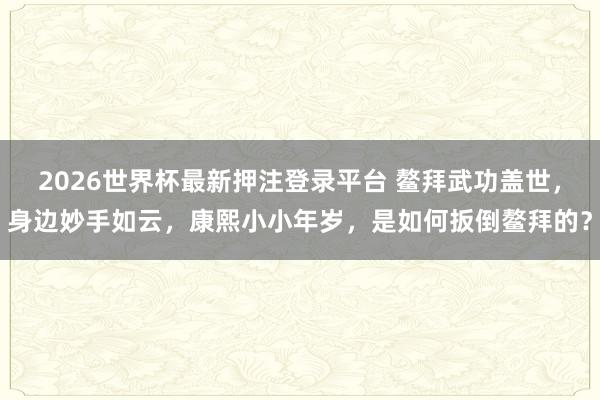 2026世界杯最新押注登录平台 鳌拜武功盖世，身边妙手如云，康熙小小年岁，是如何扳倒鳌拜的？
