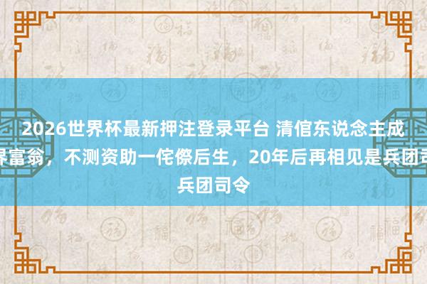 2026世界杯最新押注登录平台 清倌东说念主成商界富翁，不测资助一侘傺后生，20年后再相见是兵团司令