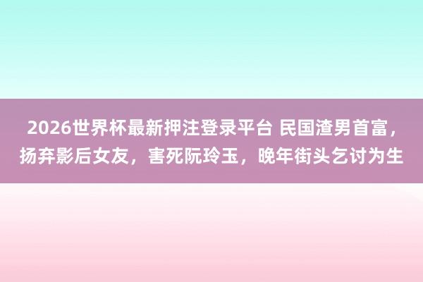 2026世界杯最新押注登录平台 民国渣男首富，扬弃影后女友，害死阮玲玉，晚年街头乞讨为生