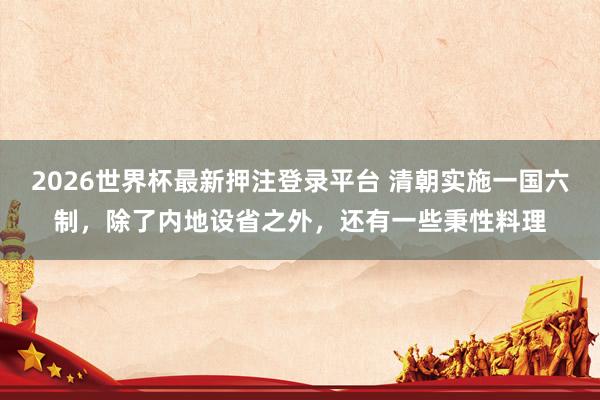 2026世界杯最新押注登录平台 清朝实施一国六制，除了内地设省之外，还有一些秉性料理