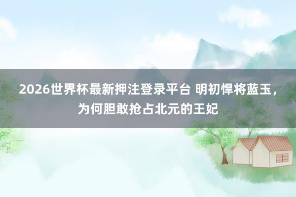 2026世界杯最新押注登录平台 明初悍将蓝玉，为何胆敢抢占北元的王妃
