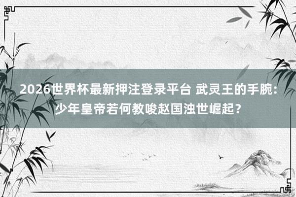2026世界杯最新押注登录平台 武灵王的手腕：少年皇帝若何教唆赵国浊世崛起？
