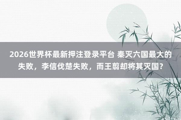2026世界杯最新押注登录平台 秦灭六国最大的失败，李信伐楚失败，而王翦却将其灭国？
