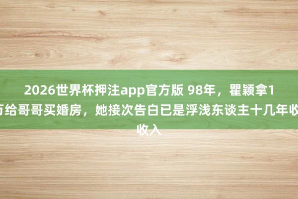 2026世界杯押注app官方版 98年，瞿颖拿10万给哥哥买婚房，她接次告白已是浮浅东谈主十几年收入