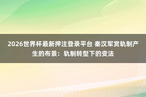 2026世界杯最新押注登录平台 秦汉军赏轨制产生的布景：轨制转型下的变法