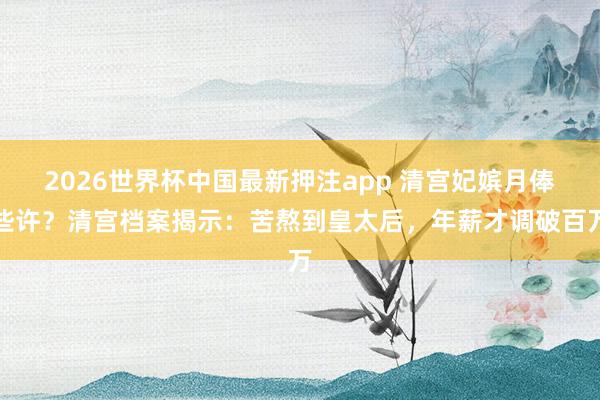 2026世界杯中国最新押注app 清宫妃嫔月俸些许？清宫档案揭示：苦熬到皇太后，年薪才调破百万