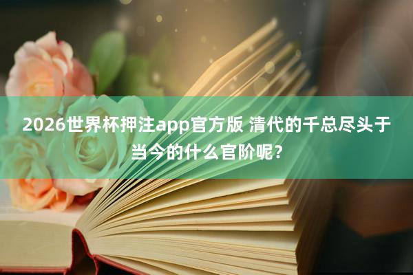 2026世界杯押注app官方版 清代的千总尽头于当今的什么官阶呢？