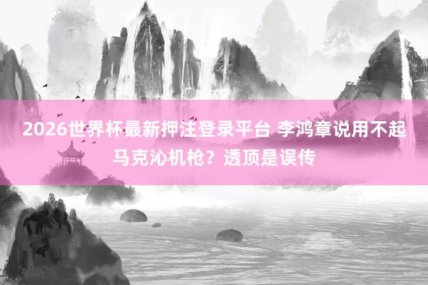 2026世界杯最新押注登录平台 李鸿章说用不起马克沁机枪？透顶是误传