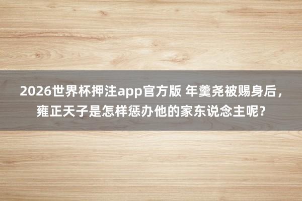 2026世界杯押注app官方版 年羹尧被赐身后，雍正天子是怎样惩办他的家东说念主呢？