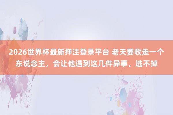 2026世界杯最新押注登录平台 老天要收走一个东说念主，会让他遇到这几件异事，逃不掉