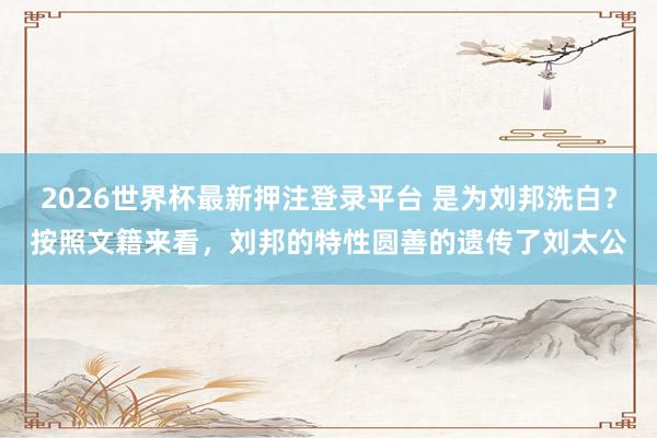 2026世界杯最新押注登录平台 是为刘邦洗白？按照文籍来看，刘邦的特性圆善的遗传了刘太公