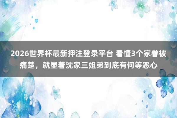 2026世界杯最新押注登录平台 看懂3个家眷被痛楚，就显着沈家三姐弟到底有何等恶心