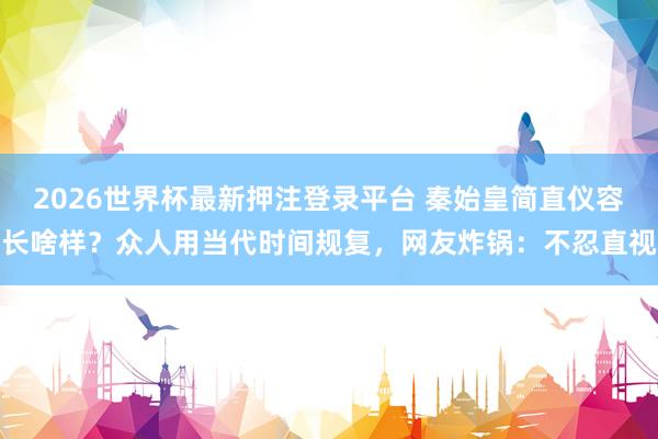 2026世界杯最新押注登录平台 秦始皇简直仪容长啥样？众人用当代时间规复，网友炸锅：不忍直视