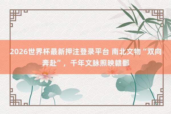 2026世界杯最新押注登录平台 南北文物“双向奔赴”，千年文脉照映赣鄱