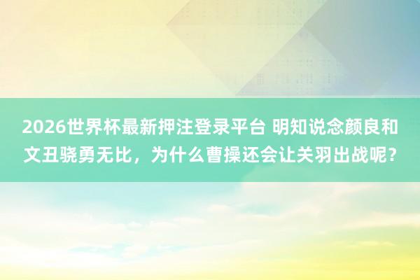 2026世界杯最新押注登录平台 明知说念颜良和文丑骁勇无比，为什么曹操还会让关羽出战呢？