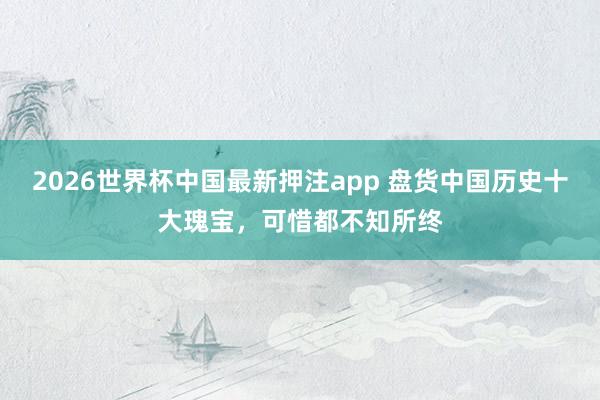 2026世界杯中国最新押注app 盘货中国历史十大瑰宝，可惜都不知所终
