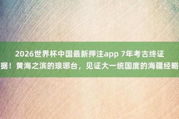 2026世界杯中国最新押注app 7年考古终证据！黄海之滨的琅琊台，见证大一统国度的海疆经略