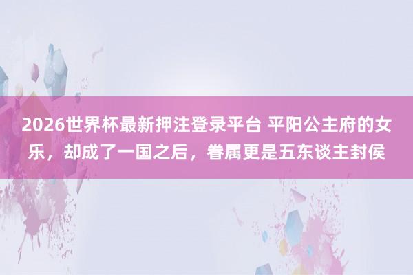 2026世界杯最新押注登录平台 平阳公主府的女乐，却成了一国之后，眷属更是五东谈主封侯