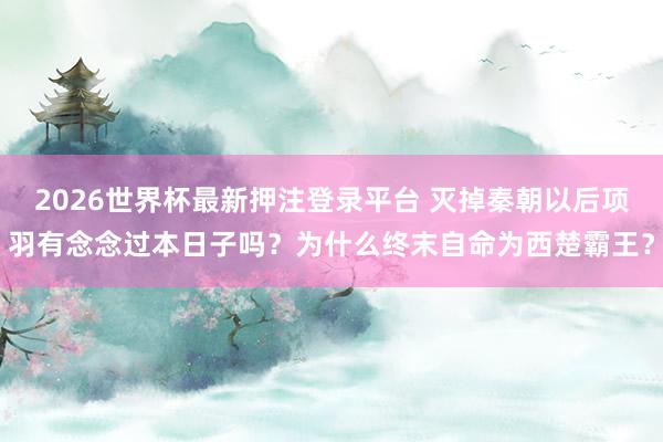 2026世界杯最新押注登录平台 灭掉秦朝以后项羽有念念过本日子吗？为什么终末自命为西楚霸王？