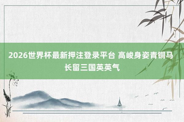 2026世界杯最新押注登录平台 高峻身姿青铜马 长留三国英英气