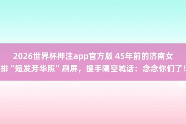 2026世界杯押注app官方版 45年前的济南女排“短发芳华照”刷屏，援手隔空喊话：念念你们了！