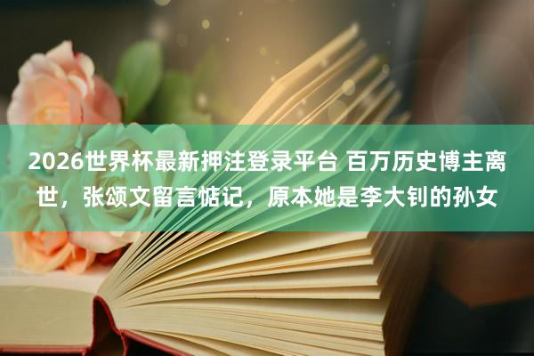 2026世界杯最新押注登录平台 百万历史博主离世，张颂文留言惦记，原本她是李大钊的孙女