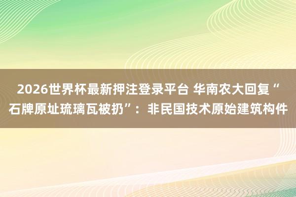 2026世界杯最新押注登录平台 华南农大回复“石牌原址琉璃瓦被扔”：非民国技术原始建筑构件