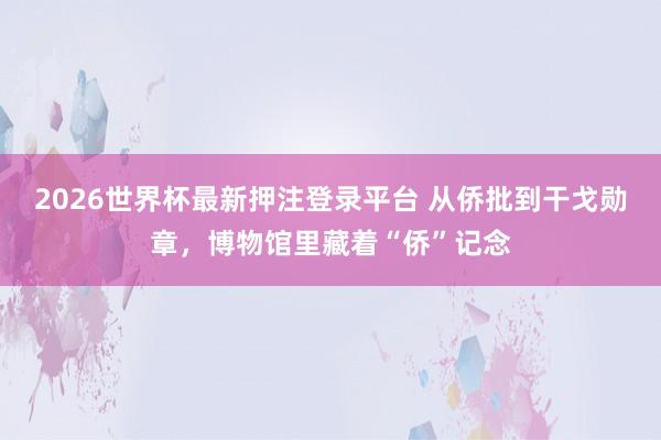 2026世界杯最新押注登录平台 从侨批到干戈勋章，博物馆里藏着“侨”记念